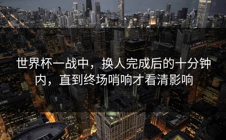 世界杯一战中，换人完成后的十分钟内，直到终场哨响才看清影响