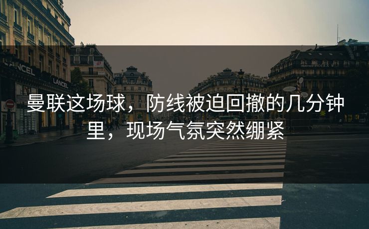 曼联这场球，防线被迫回撤的几分钟里，现场气氛突然绷紧