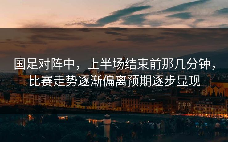 国足对阵中,上半场结束前那几分钟,比赛走势逐渐偏离预期逐步显现 国足对阵中,上半场结束前那几分钟,比赛走势逐渐偏离预期逐步显现