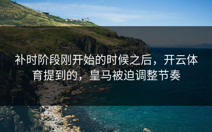 补时阶段刚开始的时候之后,开云体育提到的,皇马被迫调整节奏 补时阶段刚开始的时候之后,开云体育提到的,皇马被迫调整节奏