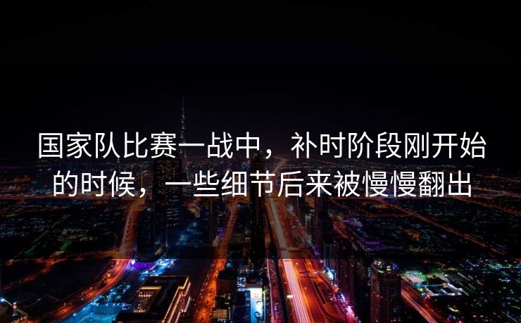 国家队比赛一战中，补时阶段刚开始的时候，一些细节后来被慢慢翻出