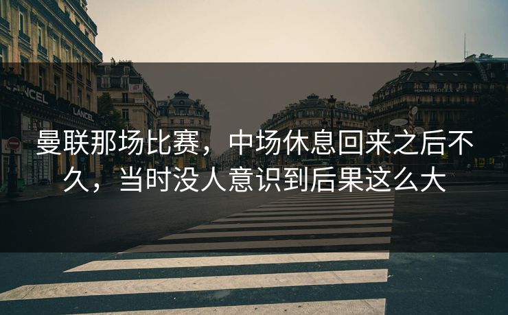 曼联那场比赛,中场休息回来之后不久,当时没人意识到后果这么大 曼联那场比赛,中场休息回来之后不久,当时没人意识到后果这么大