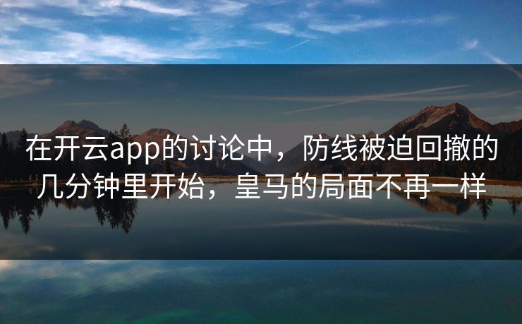 在开云app的讨论中，防线被迫回撤的几分钟里开始，皇马的局面不再一样